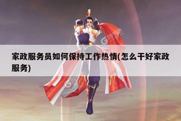 家政服务员如何保持工作热情(怎么干好家政服务)