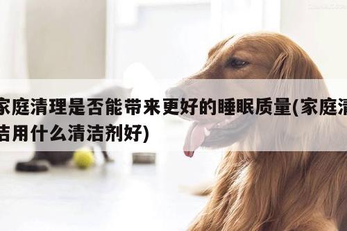 家庭清理是否能带来更好的睡眠质量(家庭清洁用什么清洁剂好)
