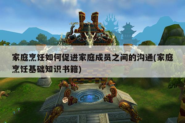 家庭烹饪如何促进家庭成员之间的沟通(家庭烹饪基础知识书籍)