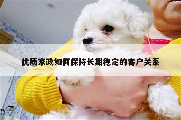 优质家政如何保持长期稳定的客户关系